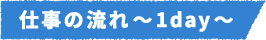 仕事の流れ~1day~